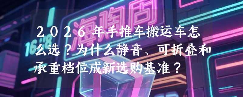 2026年手推车搬运车怎么选？为什么静音、可折叠和承重档位成新选购基准？