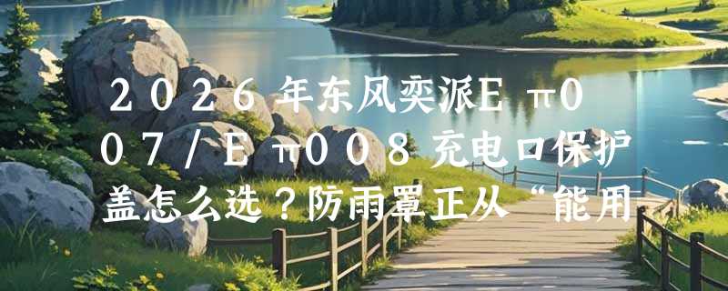 2026年东风奕派Eπ007/Eπ008充电口保护盖怎么选？防雨罩正从“能用”转向“精准适配”