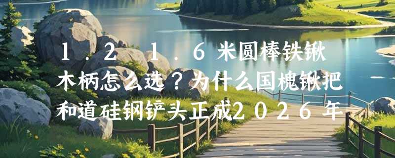 1.2–1.6米圆棒铁锹木柄怎么选？为什么国槐锹把和道硅钢铲头正成2026年工装新基准？