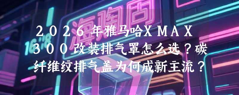 2026年雅马哈XMAX300改装排气罩怎么选？碳纤维纹排气盖为何成新主流？