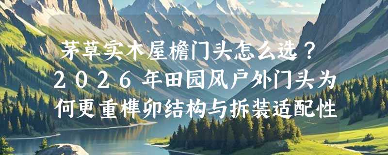 茅草实木屋檐门头怎么选？2026年田园风户外门头为何更重榫卯结构与拆装适配性？