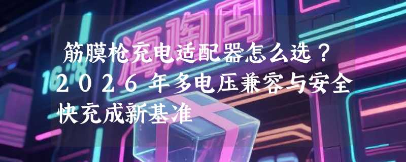 筋膜枪充电适配器怎么选？2026年多电压兼容与安全快充成新基准