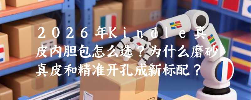 2026年Kindle真皮内胆包怎么选？为什么磨砂真皮和精准开孔成新标配？