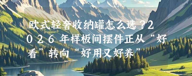 欧式轻奢收纳罐怎么选？2026年样板间摆件正从“好看”转向“好用又好养”