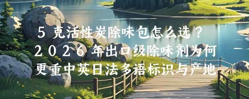5克活性炭除味包怎么选？2026年出口级除味剂为何更重中英日法多语标识与产地溯源？