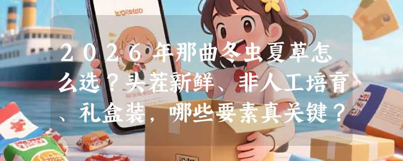 2026年那曲冬虫夏草怎么选？头茬新鲜、非人工培育、礼盒装，哪些要素真关键？