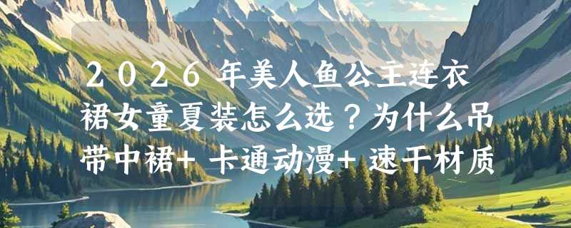 2026年美人鱼公主连衣裙女童夏装怎么选？为什么吊带中裙+卡通动漫+速干材质成新标配？