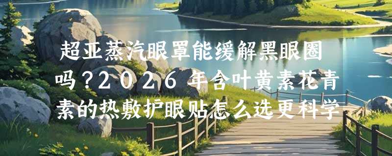 超亚蒸汽眼罩能缓解黑眼圈吗？2026年含叶黄素花青素的热敷护眼贴怎么选更科学？