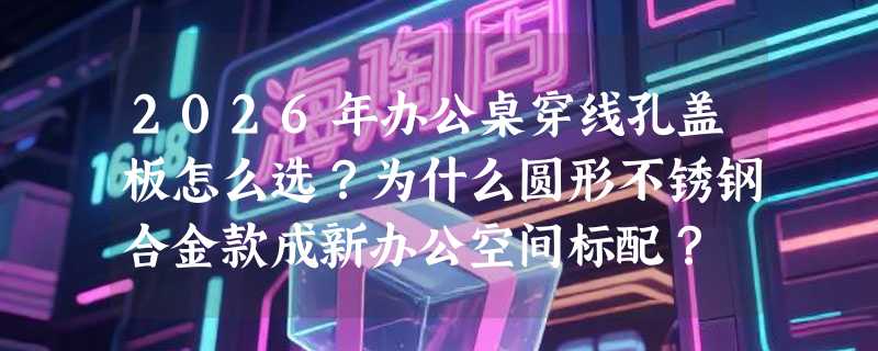 2026年办公桌穿线孔盖板怎么选？为什么圆形不锈钢合金款成新办公空间标配？