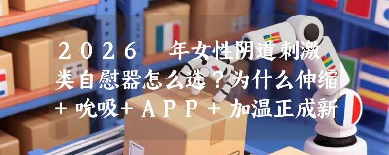 2026 年女性阴道刺激类自慰器怎么选？为什么伸缩+吮吸+APP+加温正成新基准？