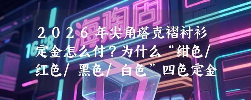 2026年尖角塔克褶衬衫定金怎么付？为什么“绀色/红色/黑色/白色”四色定金成新默认选项？