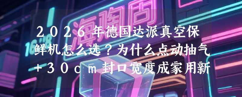 2026年德国达派真空保鲜机怎么选？为什么点动抽气+30cm封口宽度成家用新基准？