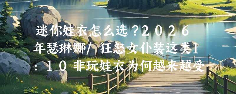 迷你娃衣怎么选？2026年瑟琳娜/狂怒女仆装这类1:10非玩娃衣为何越来越受收藏者关注？