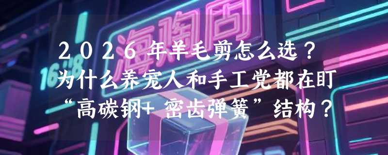 2026年羊毛剪怎么选？为什么养宠人和手工党都在盯“高碳钢+密齿弹簧”结构？