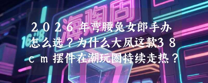 2026年弯腰兔女郎手办怎么选？为什么大凤这款38cm摆件在潮玩圈持续走热？