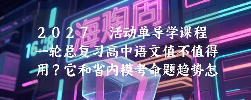 2027 活动单导学课程一轮总复习高中语文值不值得用？它和省内模考命题趋势怎么对得上？