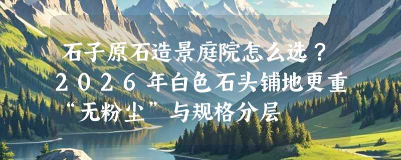 石子原石造景庭院怎么选？2026年白色石头铺地更重“无粉尘”与规格分层