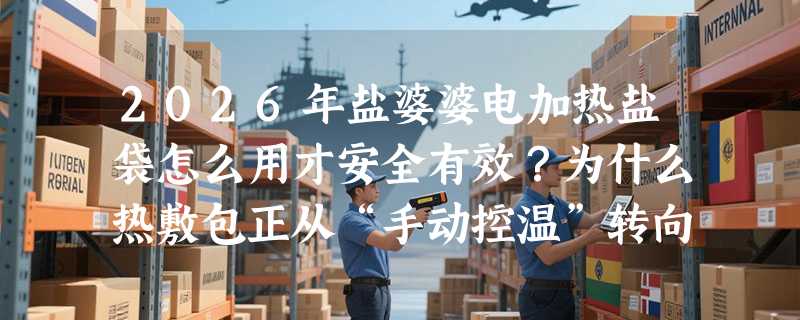 2026年盐婆婆电加热盐袋怎么用才安全有效？为什么热敷包正从“手动控温”转向“电脑式精准调温”？