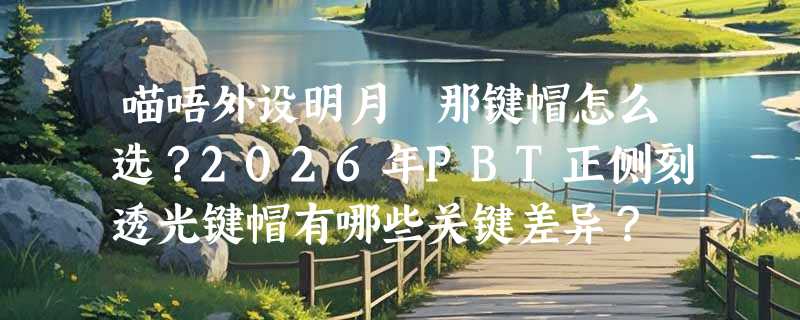 喵唔外设明月栞那键帽怎么选？2026年PBT正侧刻透光键帽有哪些关键差异？