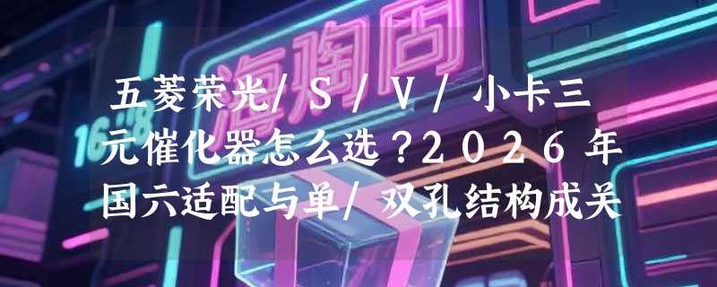 五菱荣光/S/V/小卡三元催化器怎么选？2026年国六适配与单/双孔结构成关键分水岭