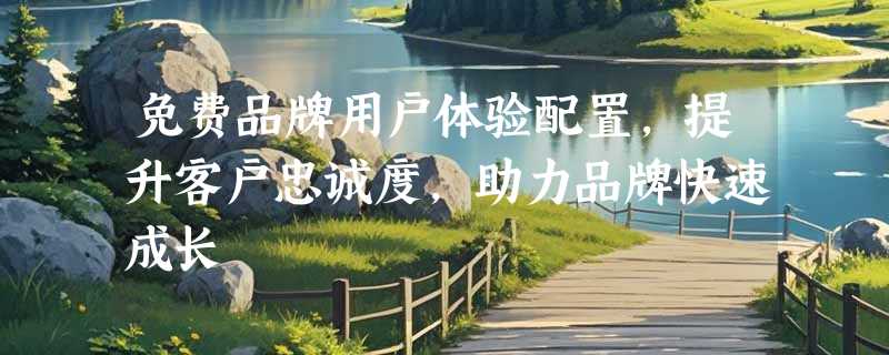 免费品牌用户体验配置，提升客户忠诚度，助力品牌快速成长