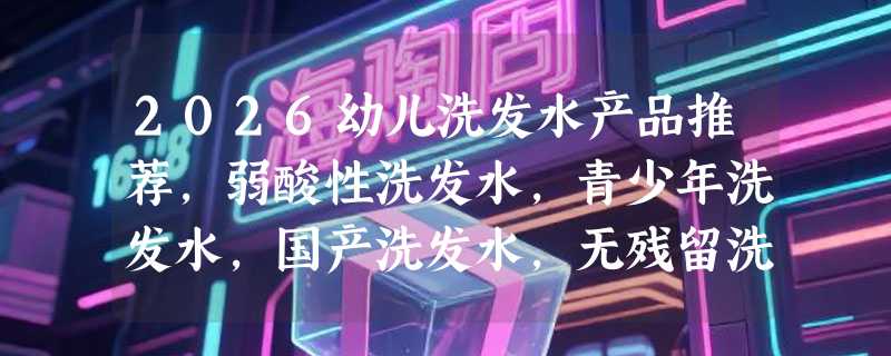 2026幼儿洗发水产品推荐，弱酸性洗发水，青少年洗发水，国产洗发水，无残留洗发水，0添加洗发水产品优选指南！