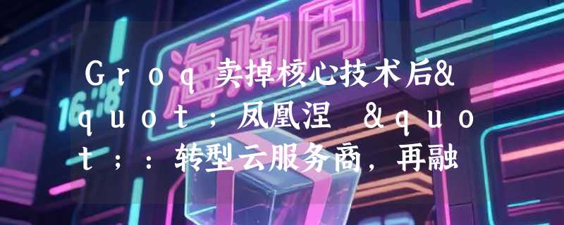 Groq卖掉核心技术后"凤凰涅槃"：转型云服务商，再融 44 亿元扩张算力
