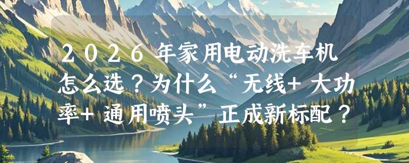 2026年家用电动洗车机怎么选？为什么“无线+大功率+通用喷头”正成新标配？