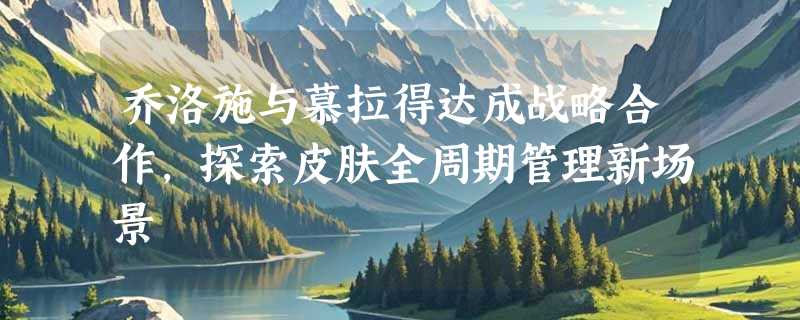 乔洛施与慕拉得达成战略合作，探索皮肤全周期管理新场景