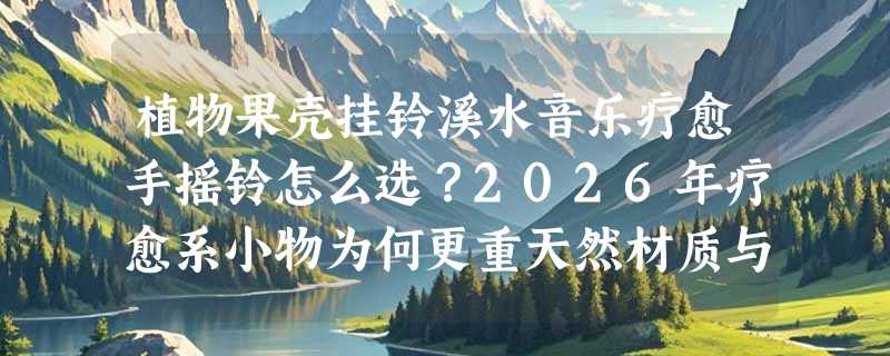 植物果壳挂铃溪水音乐疗愈手摇铃怎么选？2026年疗愈系小物为何更重天然材质与声学层次？