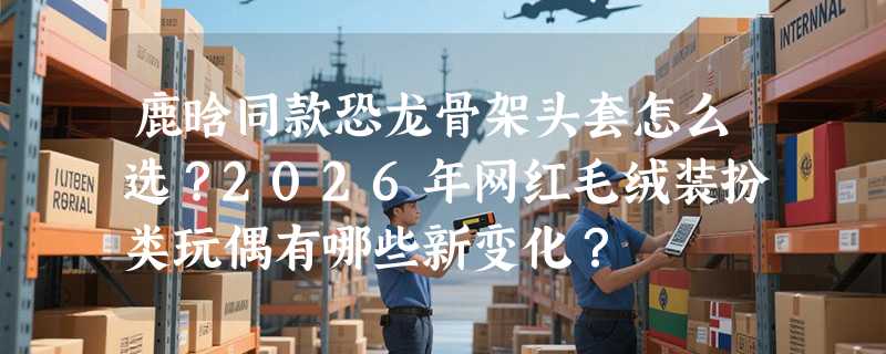 鹿晗同款恐龙骨架头套怎么选？2026年网红毛绒装扮类玩偶有哪些新变化？