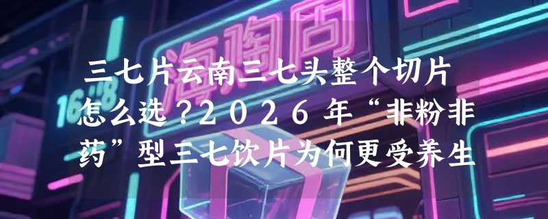 三七片云南三七头整个切片怎么选？2026年“非粉非药”型三七饮片为何更受养生人群关注？