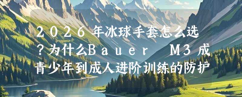 2026年冰球手套怎么选？为什么Bauer M3成青少年到成人进阶训练的防护新基准？