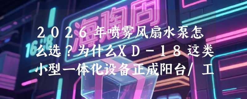 2026年喷雾风扇水泵怎么选？为什么XD-18这类小型一体化设备正成阳台/工位降温新主力？