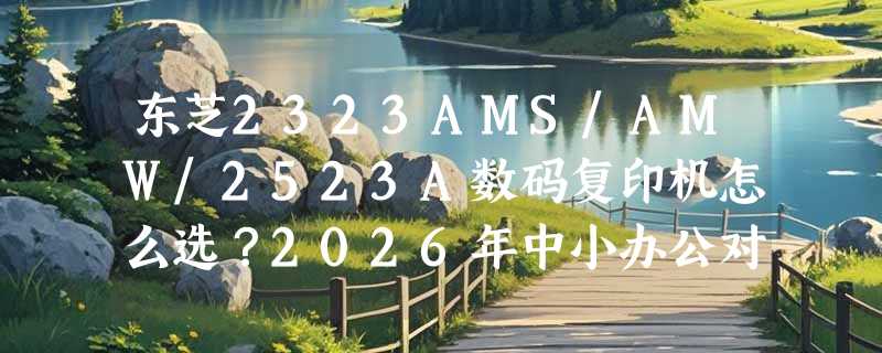 东芝2323AMS/AMW/2523A数码复印机怎么选？2026年中小办公对复合机的硬性要求有哪些？