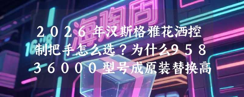 2026年汉斯格雅花洒控制把手怎么选？为什么95836000型号成原装替换高频款？