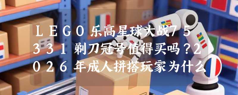 LEGO乐高星球大战75331剃刀冠号值得买吗？2026年成人拼搭玩家为什么更看重压盒设计与IP还原度？