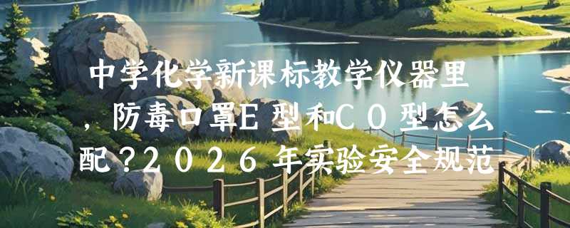 中学化学新课标教学仪器里，防毒口罩E型和CO型怎么配？2026年实验安全规范有哪些新要求？