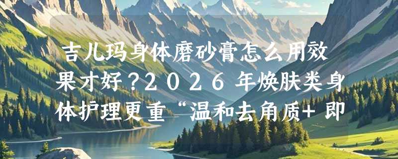 吉儿玛身体磨砂膏怎么用效果才好？2026年焕肤类身体护理更重“温和去角质+即时触感反馈”