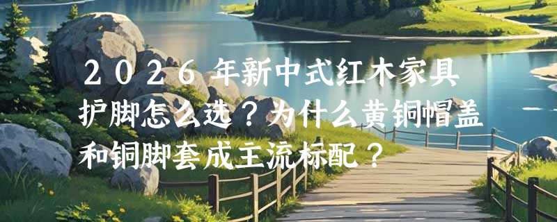 2026年新中式红木家具护脚怎么选？为什么黄铜帽盖和铜脚套成主流标配？