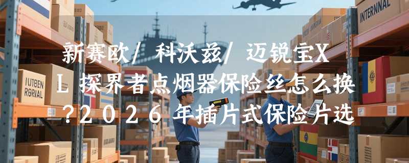 新赛欧/科沃兹/迈锐宝XL探界者点烟器保险丝怎么换？2026年插片式保险片选配有哪些新要点？