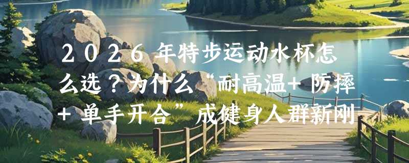 2026年特步运动水杯怎么选？为什么“耐高温+防摔+单手开合”成健身人群新刚需？