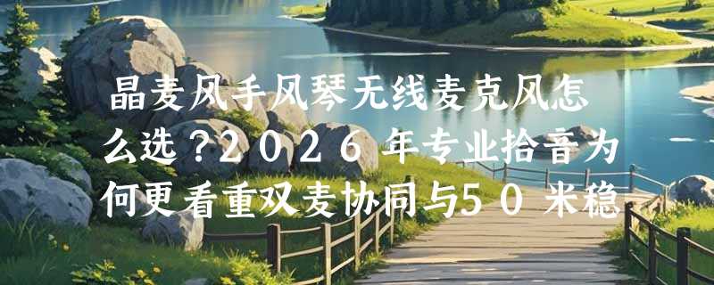 晶麦风手风琴无线麦克风怎么选？2026年专业拾音为何更看重双麦协同与50米稳定传输？