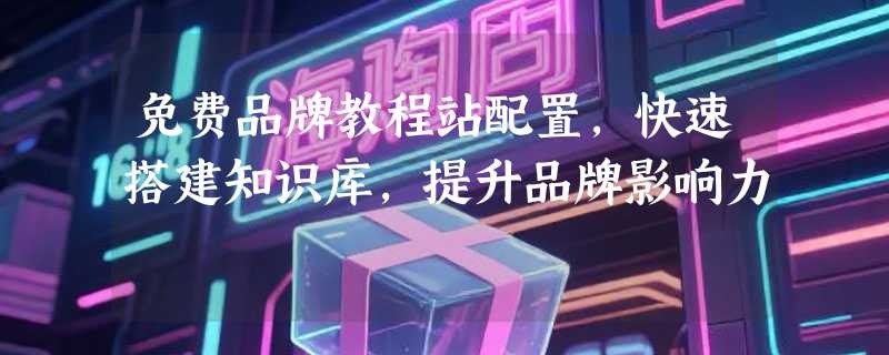 免费品牌教程站配置，快速搭建知识库，提升品牌影响力
