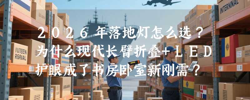 2026年落地灯怎么选？为什么现代长臂折叠+LED护眼成了书房卧室新刚需？