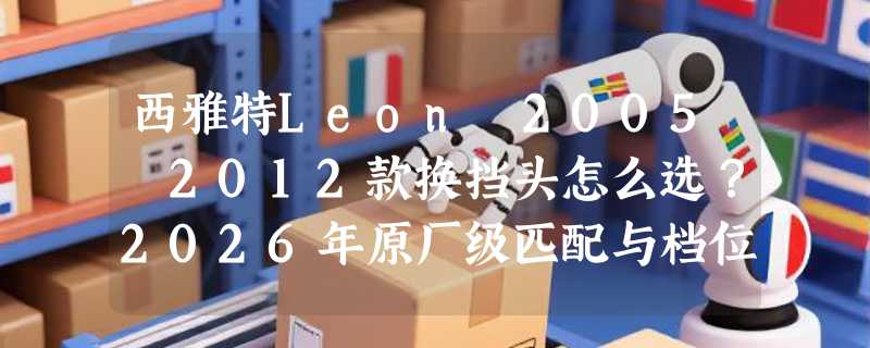 西雅特Leon 2005–2012款换挡头怎么选？2026年原厂级匹配与档位手感升级成关键