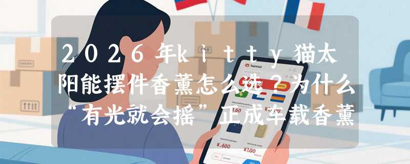 2026年kitty猫太阳能摆件香薰怎么选？为什么“有光就会摇”正成车载香薰新基准？