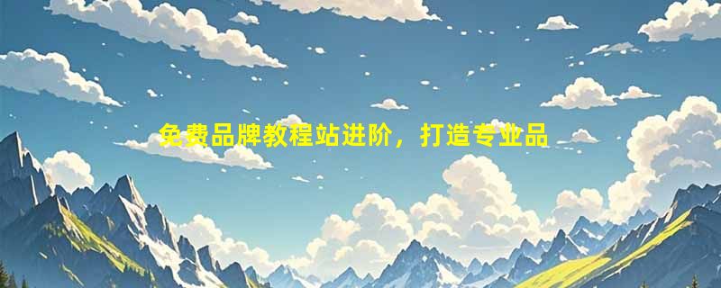 免费品牌教程站进阶，打造专业品牌知识，提升实战技能
