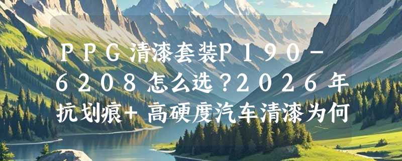 PPG清漆套装P190-6208怎么选？2026年抗划痕+高硬度汽车清漆为何更看重固化配比？