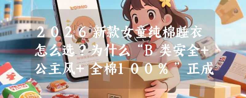 2026新款女童纯棉睡衣怎么选？为什么“B类安全+公主风+全棉100%”正成夏款刚需？